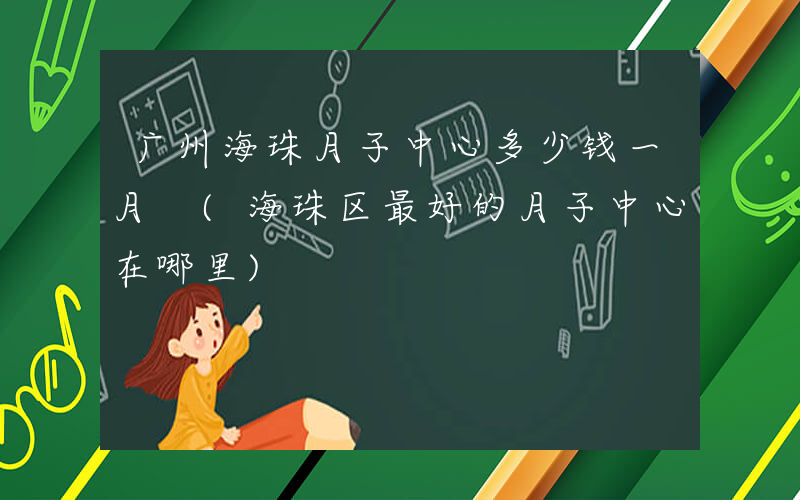广州海珠月子中心多少钱一月 (海珠区最好的月子中心在哪里)